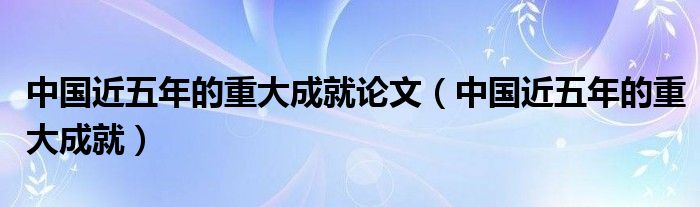 中国近五年的重大成就论文（中国近五年的重大成就）