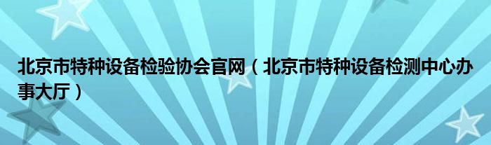 北京市特种设备检验协会官网（北京市特种设备检测中心办事大厅）