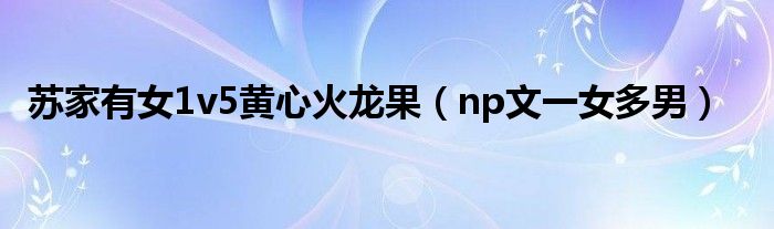 苏家有女1v5黄心火龙果（np文一女多男）