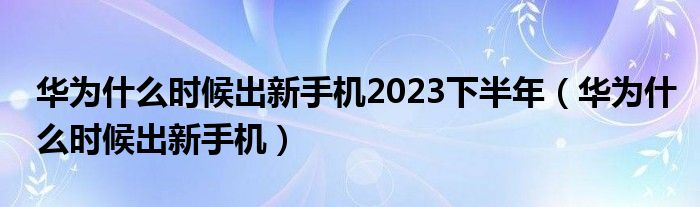 华为什么时候出新手机2023下半年（华为什么时候出新手机）