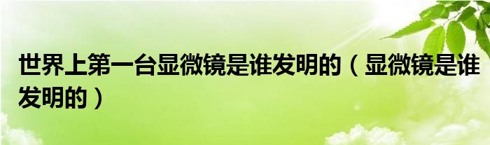 世界上第一台显微镜是谁发明的（显微镜是谁发明的）