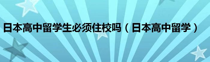 日本高中留学生必须住校吗（日本高中留学）