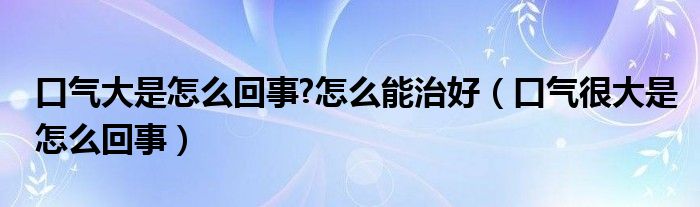 口气大是怎么回事?怎么能治好（口气很大是怎么回事）