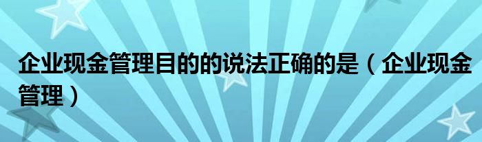 企业现金管理目的的说法正确的是（企业现金管理）