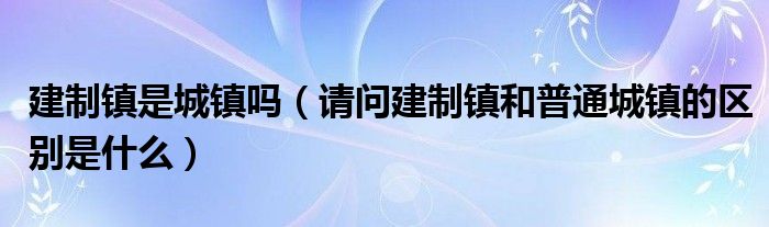 建制镇是城镇吗（请问建制镇和普通城镇的区别是什么）