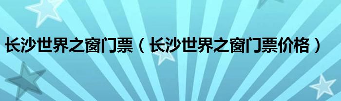 长沙世界之窗门票（长沙世界之窗门票价格）