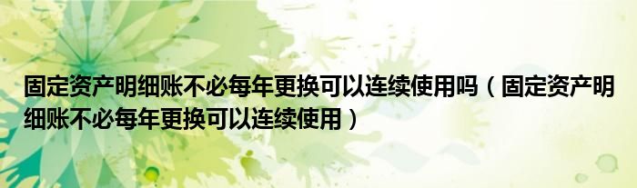 固定资产明细账不必每年更换可以连续使用吗（固定资产明细账不必每年更换可以连续使用）