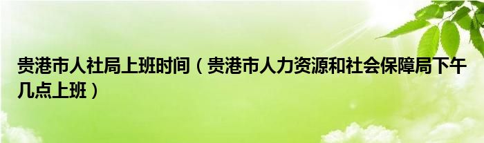 贵港市人社局上班时间（贵港市人力资源和社会保障局下午几点上班）