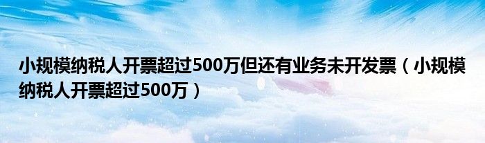 小规模纳税人开票超过500万但还有业务未开发票（小规模纳税人开票超过500万）