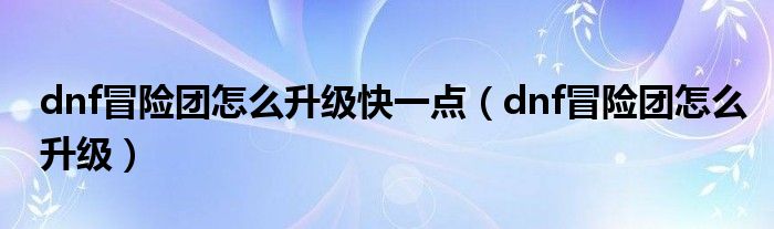 dnf冒险团怎么升级快一点（dnf冒险团怎么升级）