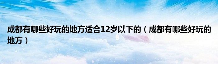 成都有哪些好玩的地方适合12岁以下的（成都有哪些好玩的地方）