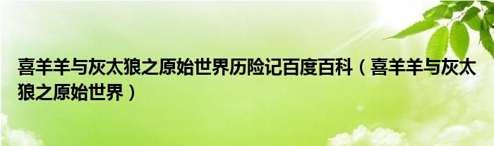 喜羊羊与灰太狼之原始世界历险记百度百科（喜羊羊与灰太狼之原始世界）