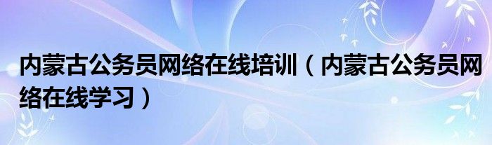 内蒙古公务员网络在线培训（内蒙古公务员网络在线学习）