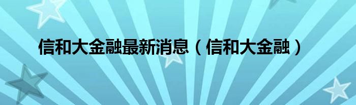 信和大金融最新消息（信和大金融）