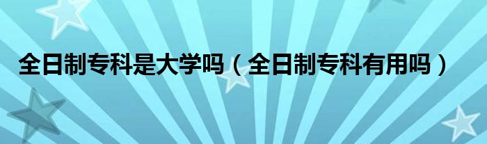 全日制专科是大学吗（全日制专科有用吗）