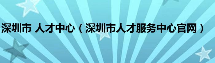 深圳市 人才中心（深圳市人才服务中心官网）