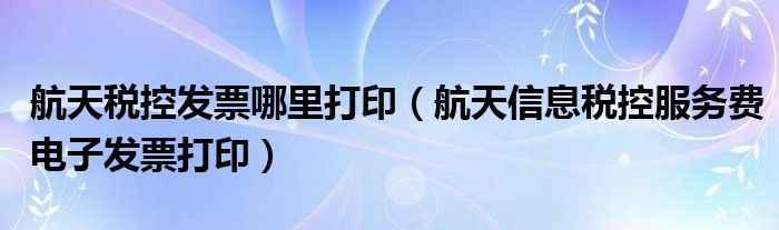 航天税控发票哪里打印（航天信息税控服务费电子发票打印）