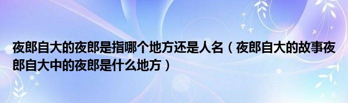 夜郎自大的夜郎是指哪个地方还是人名（夜郎自大的故事夜郎自大中的夜郎是什么地方）