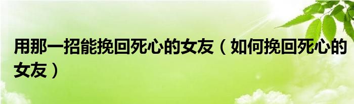 用那一招能挽回死心的女友（如何挽回死心的女友）