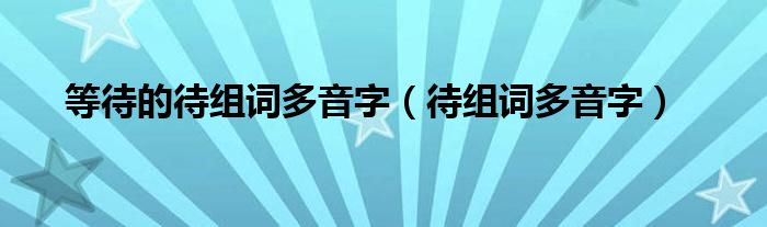 等待的待组词多音字（待组词多音字）