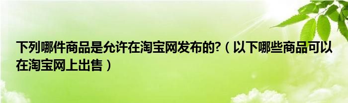 下列哪件商品是允许在淘宝网发布的?（以下哪些商品可以在淘宝网上出售）