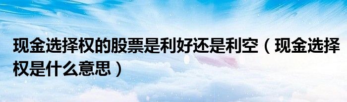 现金选择权的股票是利好还是利空（现金选择权是什么意思）