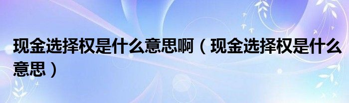 现金选择权是什么意思啊（现金选择权是什么意思）