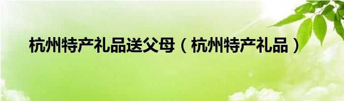 杭州特产礼品送父母（杭州特产礼品）