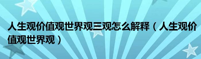 人生观价值观世界观三观怎么解释（人生观价值观世界观）