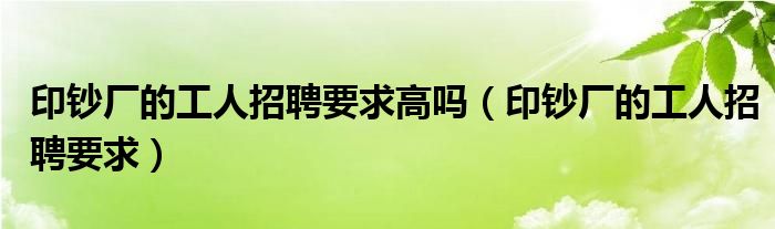 印钞厂的工人招聘要求高吗（印钞厂的工人招聘要求）