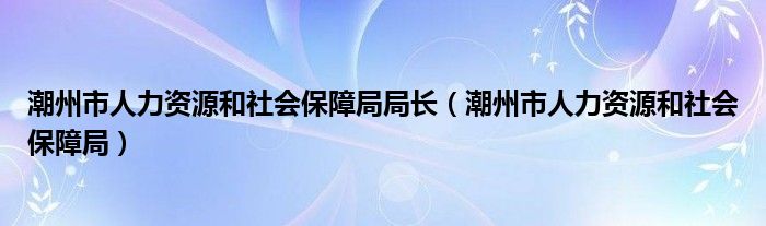 潮州市人力资源和社会保障局局长（潮州市人力资源和社会保障局）