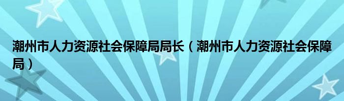 潮州市人力资源社会保障局局长（潮州市人力资源社会保障局）