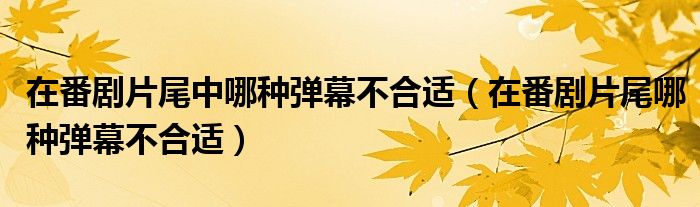 在番剧片尾中哪种弹幕不合适（在番剧片尾哪种弹幕不合适）