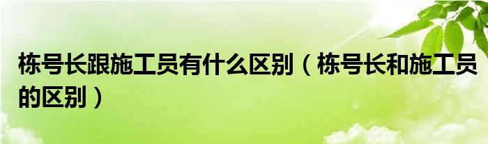 栋号长跟施工员有什么区别（栋号长和施工员的区别）