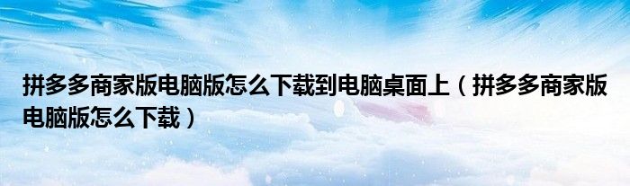 拼多多商家版电脑版怎么下载到电脑桌面上（拼多多商家版电脑版怎么下载）