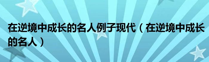 在逆境中成长的名人例子现代（在逆境中成长的名人）