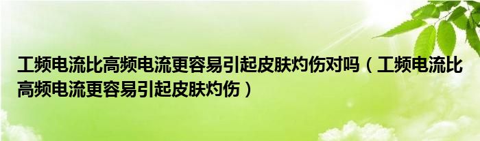 工频电流比高频电流更容易引起皮肤灼伤对吗（工频电流比高频电流更容易引起皮肤灼伤）