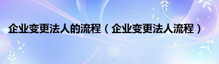 企业变更法人的流程（企业变更法人流程）