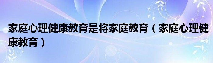 家庭心理健康教育是将家庭教育（家庭心理健康教育）