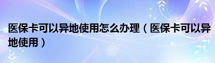 医保卡可以异地使用怎么办理（医保卡可以异地使用）