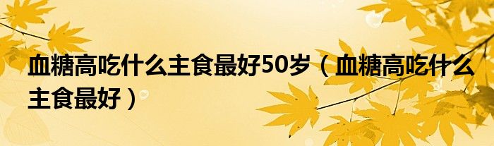 血糖高吃什么主食最好50岁（血糖高吃什么主食最好）