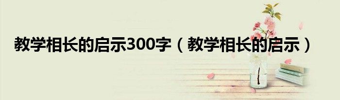 教学相长的启示300字（教学相长的启示）