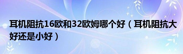 耳机阻抗16欧和32欧姆哪个好（耳机阻抗大好还是小好）