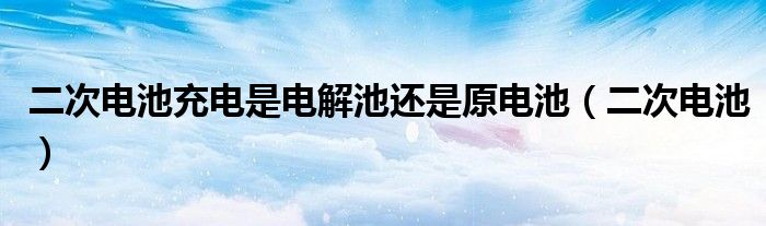 二次电池充电是电解池还是原电池（二次电池）