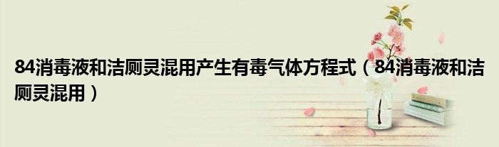 84消毒液和洁厕灵混用产生有毒气体方程式（84消毒液和洁厕灵混用）