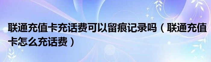 联通充值卡充话费可以留痕记录吗（联通充值卡怎么充话费）