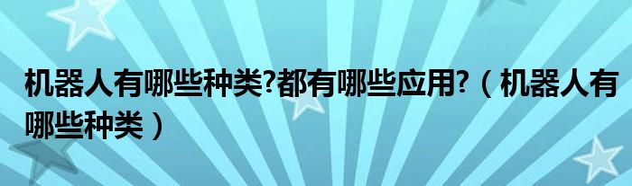 机器人有哪些种类?都有哪些应用?（机器人有哪些种类）