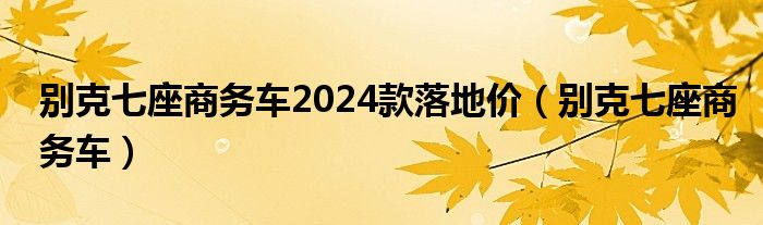 别克七座商务车2024款落地价（别克七座商务车）