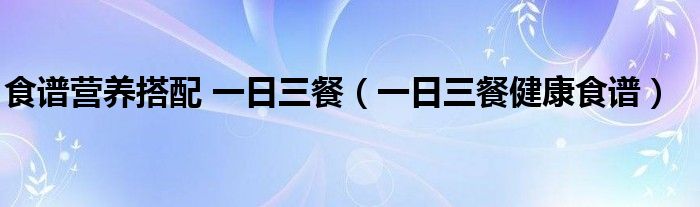 食谱营养搭配 一日三餐（一日三餐健康食谱）