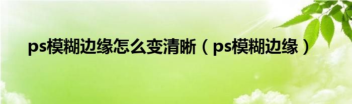 ps模糊边缘怎么变清晰（ps模糊边缘）